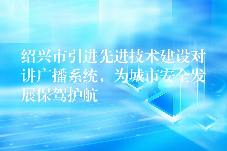  绍兴市引进先进技术建设对讲广播系统，为城市安全发展保驾护航