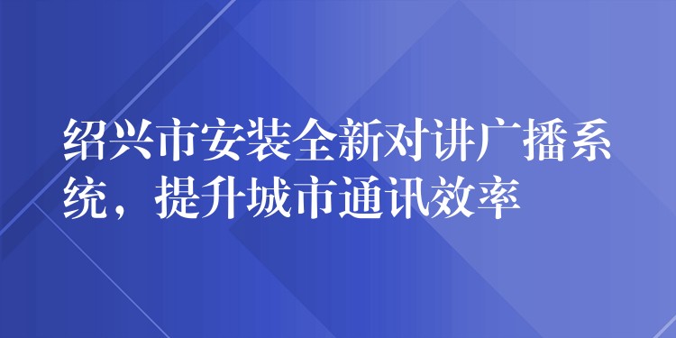 绍兴市安装全新对讲广播系统，提升城市通讯效率