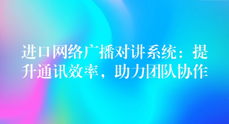  进口网络广播对讲系统：提升通讯效率，助力团队协作