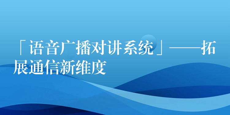  「语音广播对讲系统」——拓展通信新维度