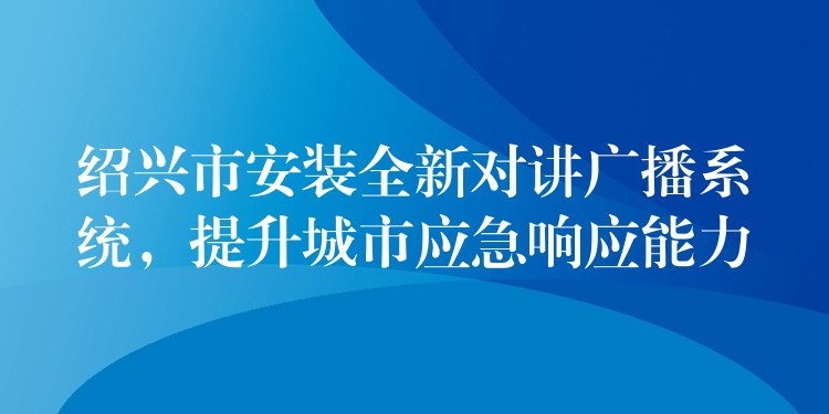  绍兴市安装全新对讲广播系统，提升城市应急响应能力