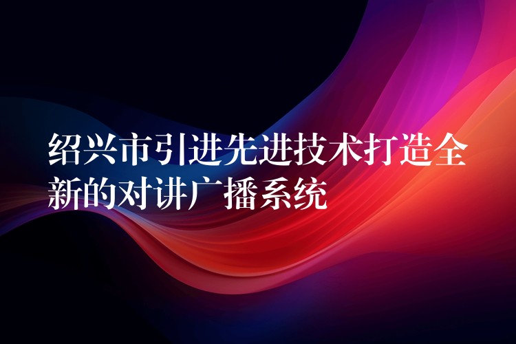 绍兴市引进先进技术打造全新的对讲广播系统