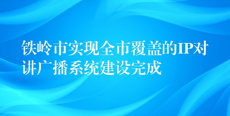 铁岭市实现全市覆盖的IP对讲广播系统建设完成