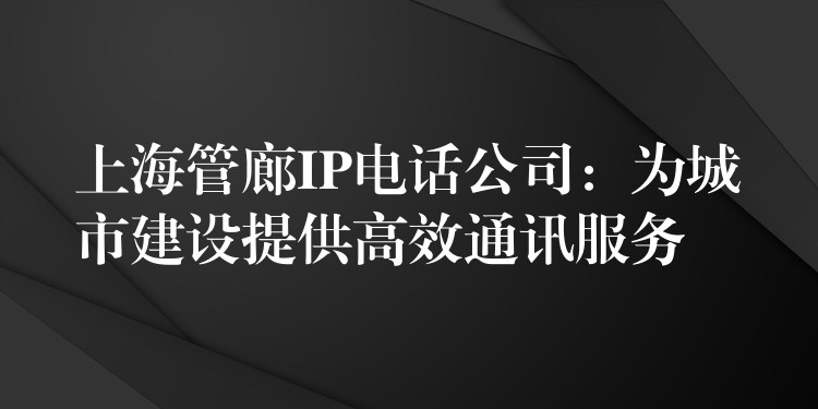 上海管廊IP电话公司：为城市建设提供高效通讯服务