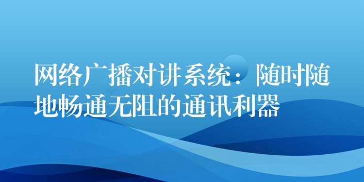  网络广播对讲系统：随时随地畅通无阻的通讯利器