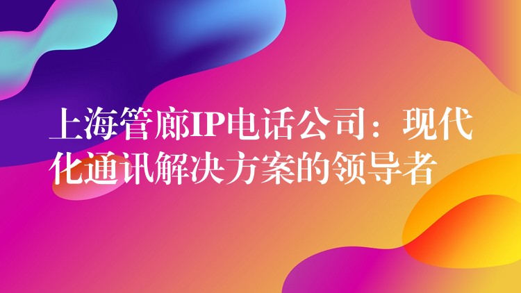 上海管廊IP电话公司：现代化通讯解决方案的领导者