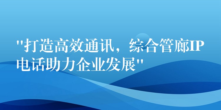  “打造高效通讯，综合管廊IP电话助力企业发展”