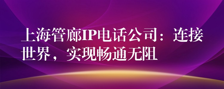  上海管廊IP电话公司：连接世界，实现畅通无阻