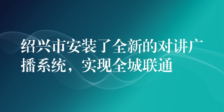 绍兴市安装了全新的对讲广播系统，实现全城联通