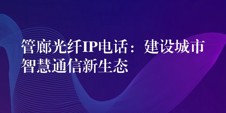  管廊光纤IP电话：建设城市智慧通信新生态