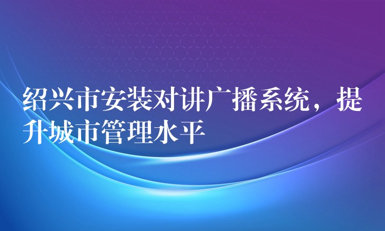 绍兴市安装对讲广播系统，提升城市管理水平