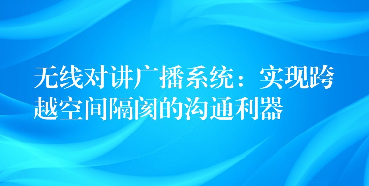  无线对讲广播系统：实现跨越空间隔阂的沟通利器