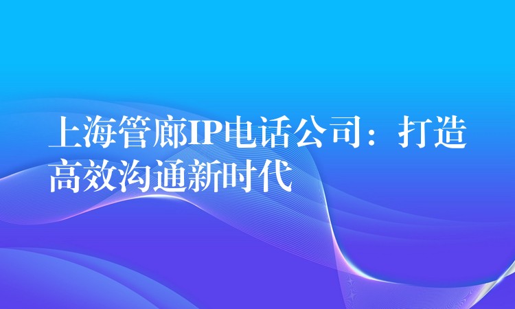  上海管廊IP电话公司：打造高效沟通新时代