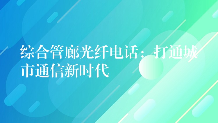  综合管廊光纤电话：打通城市通信新时代