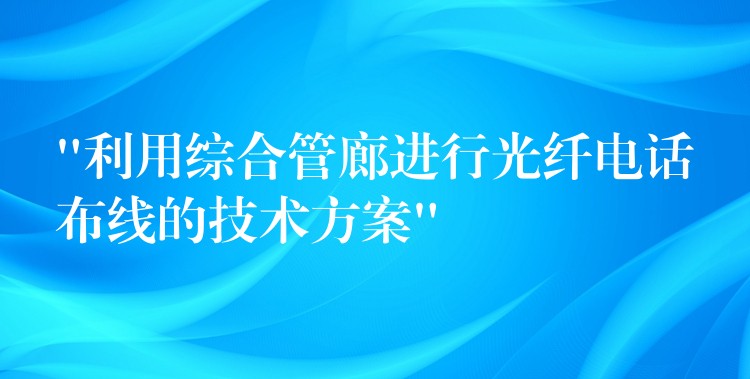  “利用综合管廊进行光纤电话布线的技术方案”