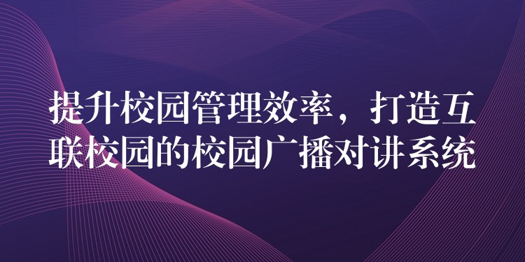  提升校园管理效率，打造互联校园的校园广播对讲系统