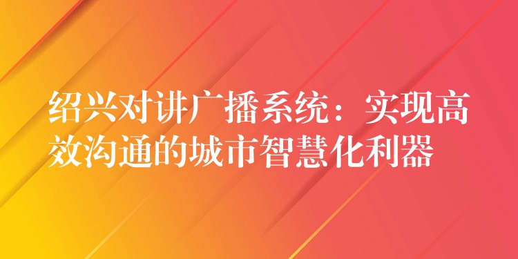  绍兴对讲广播系统：实现高效沟通的城市智慧化利器