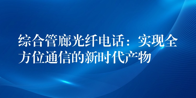 综合管廊光纤电话：实现全方位通信的新时代产物