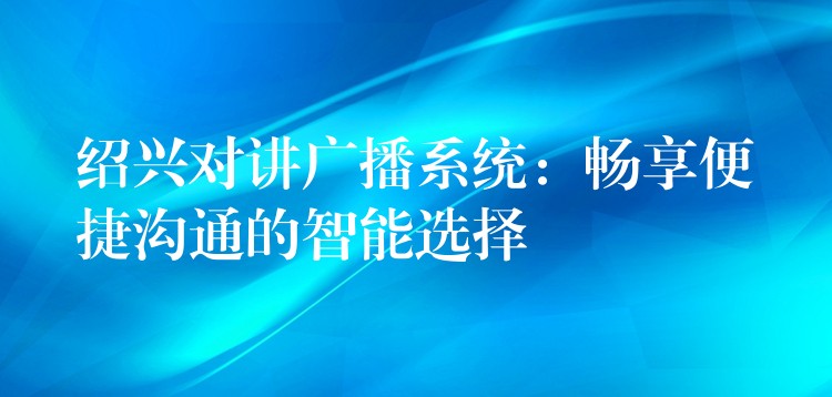 绍兴对讲广播系统：畅享便捷沟通的智能选择