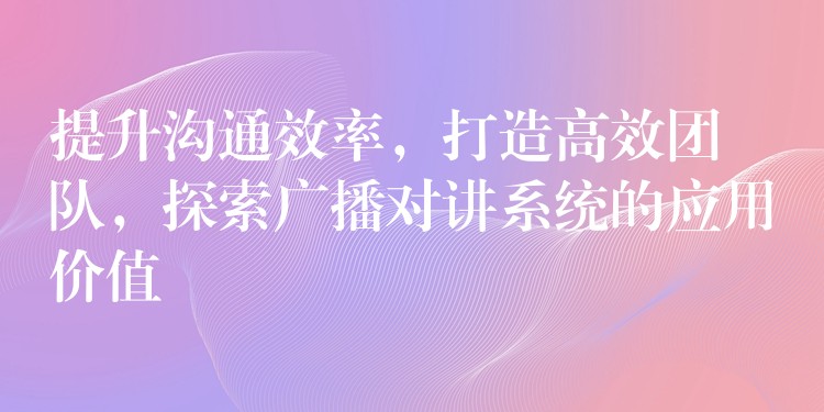  提升沟通效率，打造高效团队，探索广播对讲系统的应用价值