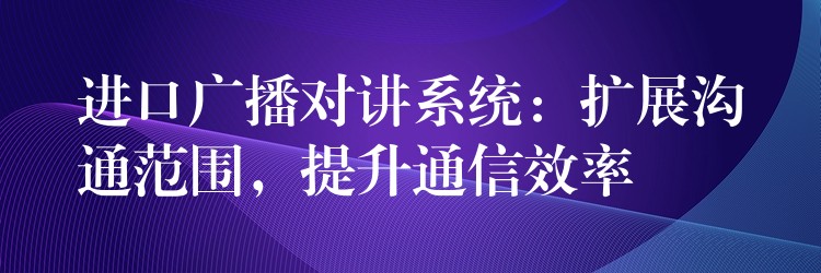 进口广播对讲系统：扩展沟通范围，提升通信效率