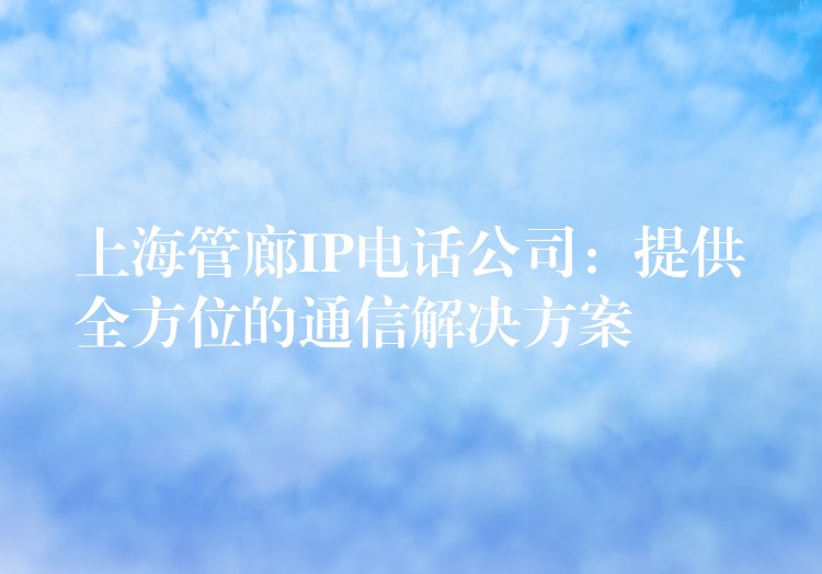  上海管廊IP电话公司：提供全方位的通信解决方案