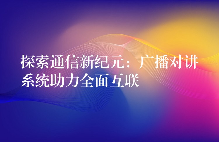  探索通信新纪元：广播对讲系统助力全面互联