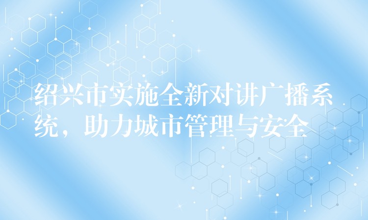 绍兴市实施全新对讲广播系统，助力城市管理与安全