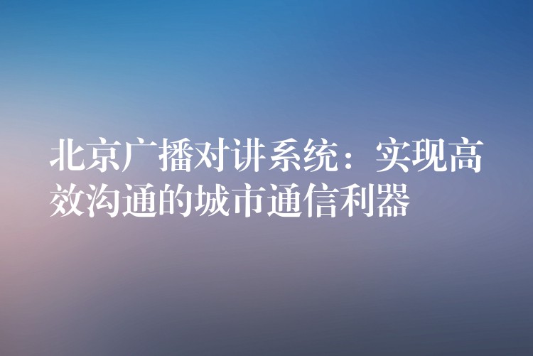  北京广播对讲系统：实现高效沟通的城市通信利器