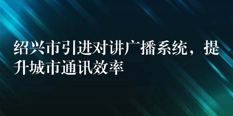  绍兴市引进对讲广播系统，提升城市通讯效率