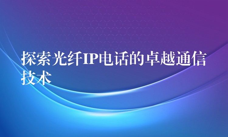 探索光纤IP电话的卓越通信技术