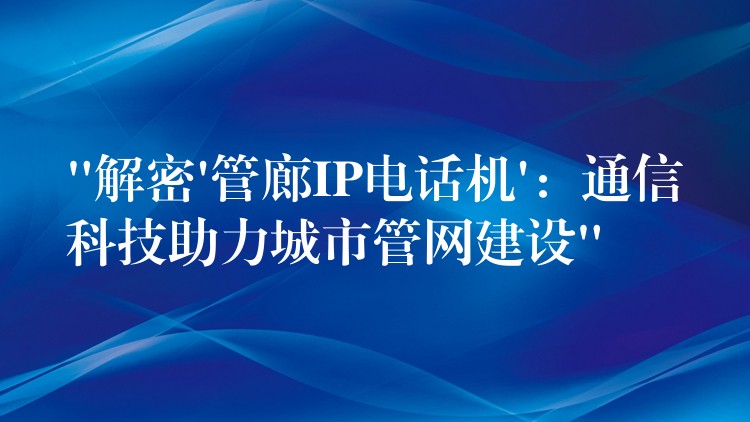 “解密’管廊IP电话机’：通信科技助力城市管网建设”