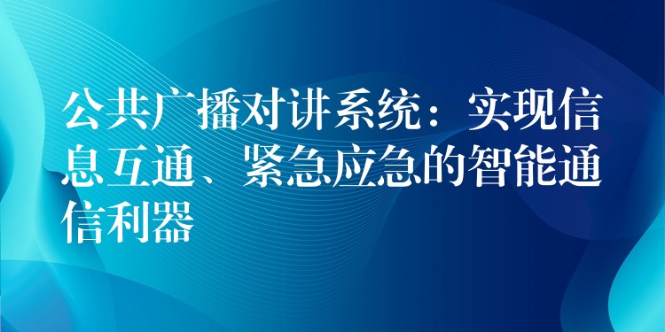 公共广播对讲系统：实现信息互通、紧急应急的智能通信利器