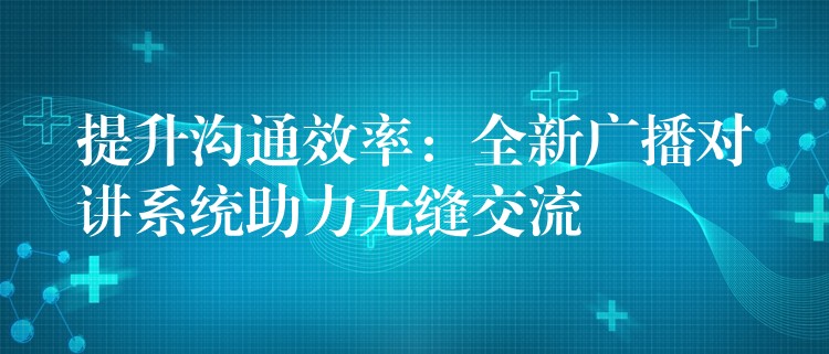  提升沟通效率：全新广播对讲系统助力无缝交流