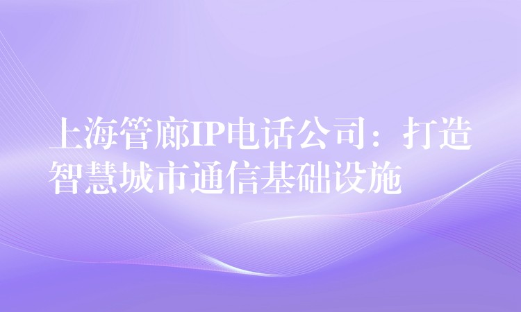 上海管廊IP电话公司：打造智慧城市通信基础设施