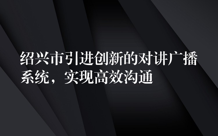 绍兴市引进创新的对讲广播系统，实现高效沟通