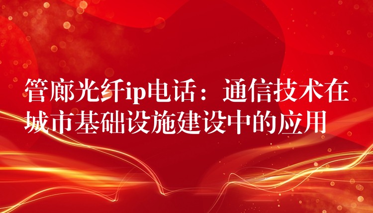 管廊光纤ip电话：通信技术在城市基础设施建设中的应用