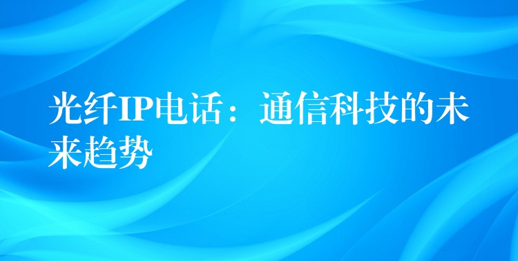 光纤IP电话：通信科技的未来趋势