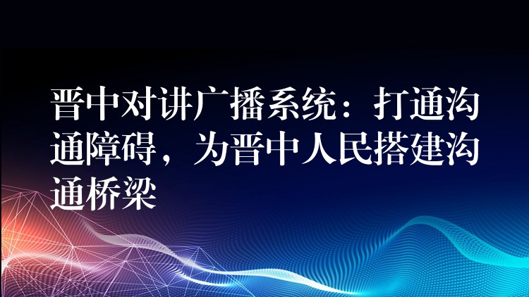 晋中对讲广播系统：打通沟通障碍，为晋中人民搭建沟通桥梁