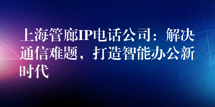 上海管廊IP电话公司：解决通信难题，打造智能办公新时代