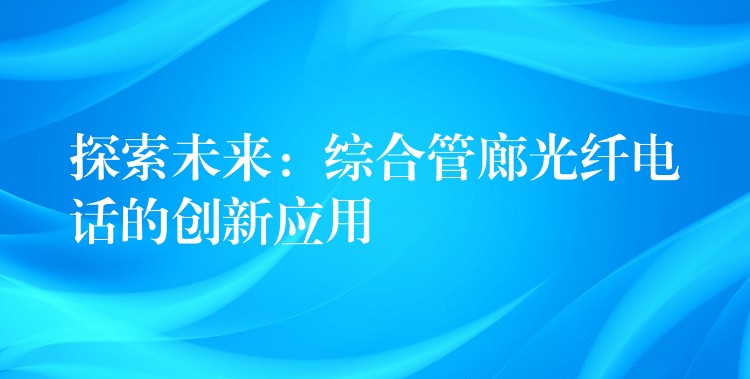 探索未来：综合管廊光纤电话的创新应用