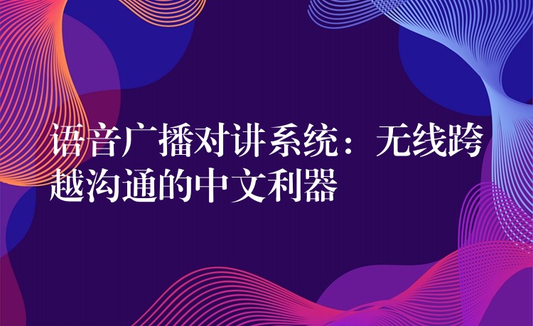 语音广播对讲系统：无线跨越沟通的中文利器