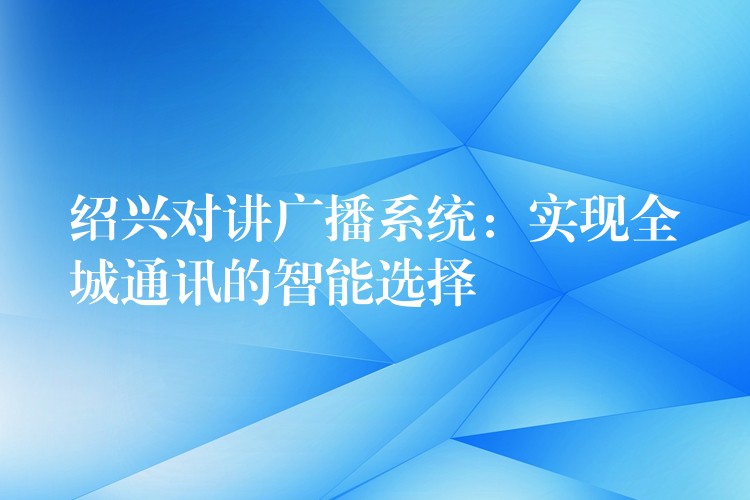 绍兴对讲广播系统：实现全城通讯的智能选择