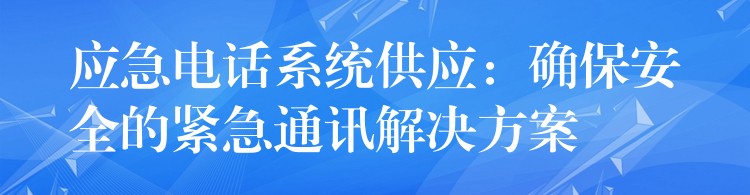 应急电话系统供应：确保安全的紧急通讯解决方案