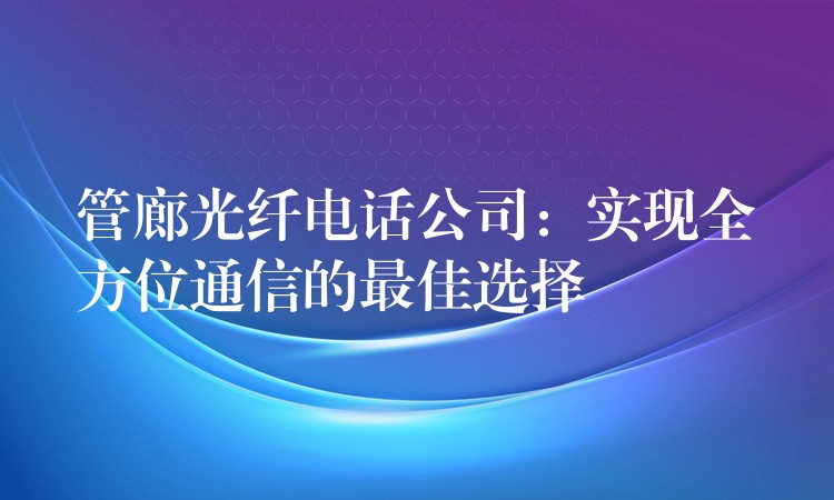 管廊光纤电话公司：实现全方位通信的最佳选择