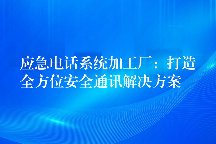 应急电话系统加工厂：打造全方位安全通讯解决方案