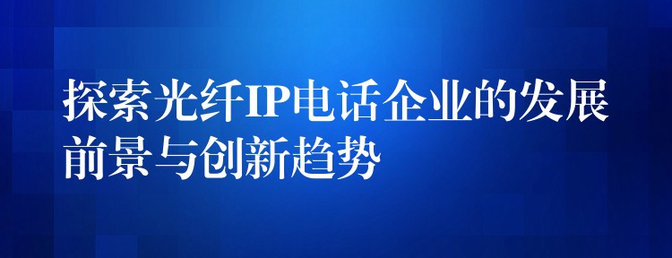 探索光纤IP电话企业的发展前景与创新趋势