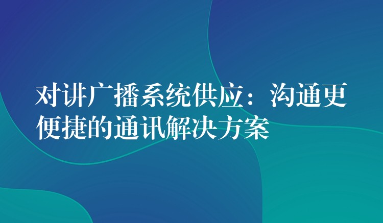 对讲广播系统供应：沟通更便捷的通讯解决方案