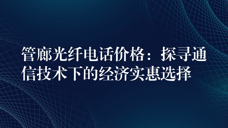 管廊光纤电话价格：探寻通信技术下的经济实惠选择