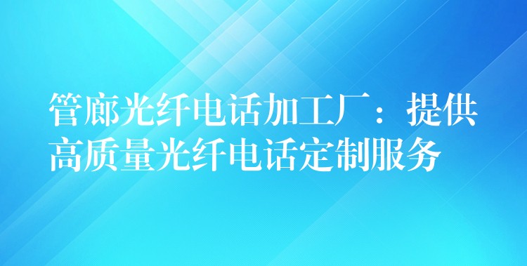 管廊光纤电话加工厂：提供高质量光纤电话定制服务